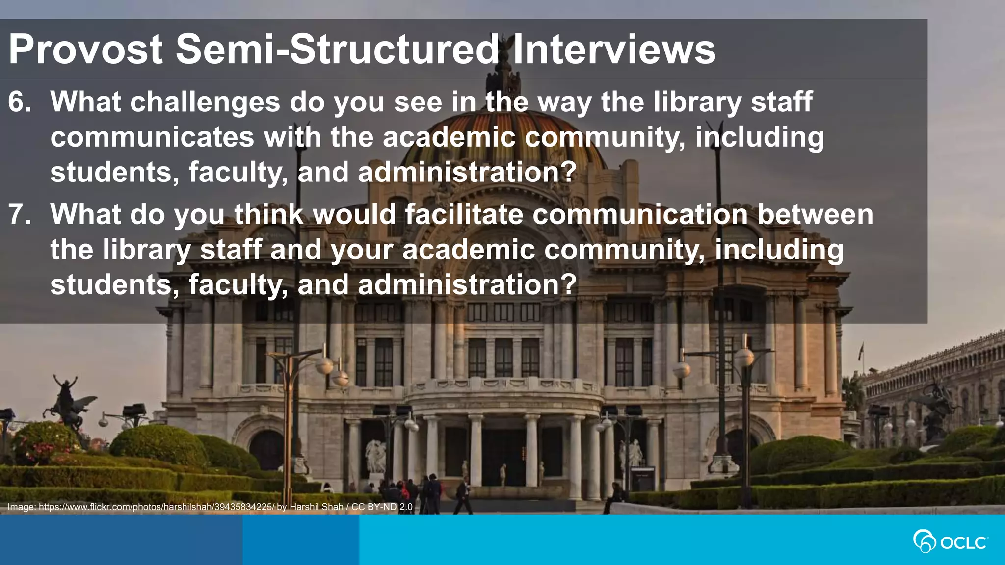 6. What challenges do you see in the way the library staff
communicates with the academic community, including
students, faculty, and administration?
7. What do you think would facilitate communication between
the library staff and your academic community, including
students, faculty, and administration?
Provost Semi-Structured Interviews
Image: https://www.flickr.com/photos/harshilshah/39435834225/ by Harshil Shah / CC BY-ND 2.0
 