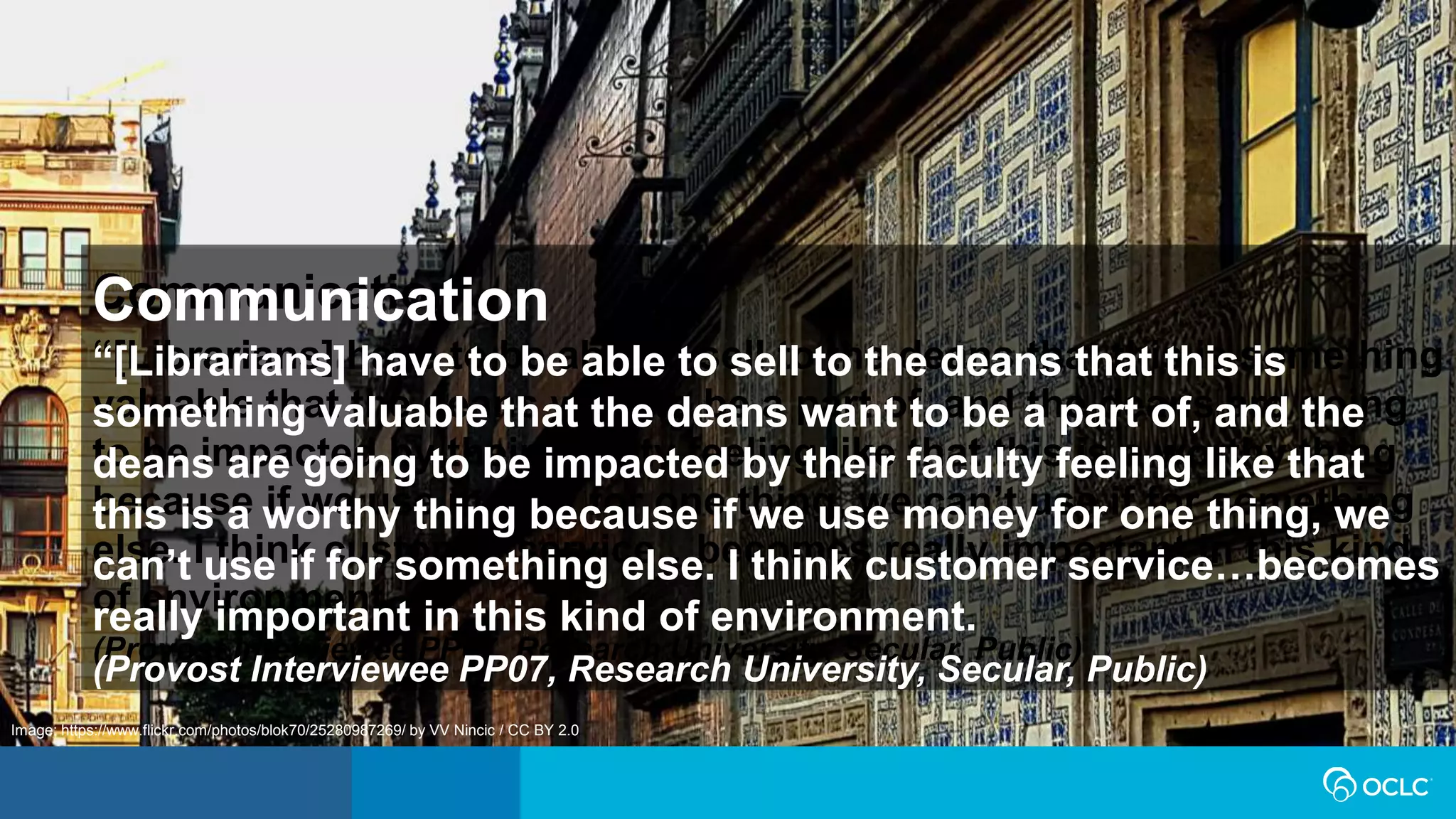 Communication
“[Librarians] have to be able to sell to the deans that this is something
valuable that the deans want to be a part of, and the deans are going
to be impacted by their faculty feeling like that this is a worthy thing
because if we use money for one thing, we can’t use if for something
else. I think customer service…becomes really important in this kind
of environment.
(Provost Interviewee PP07, Research University, Secular, Public)
Image: https://www.flickr.com/photos/blok70/25280987269/ by VV Nincic / CC BY 2.0
Communication
“[Librarians] have to be able to sell to the deans that this is
something valuable that the deans want to be a part of, and the
deans are going to be impacted by their faculty feeling like that
this is a worthy thing because if we use money for one thing, we
can’t use if for something else. I think customer service…becomes
really important in this kind of environment.
(Provost Interviewee PP07, Research University, Secular, Public)
 
