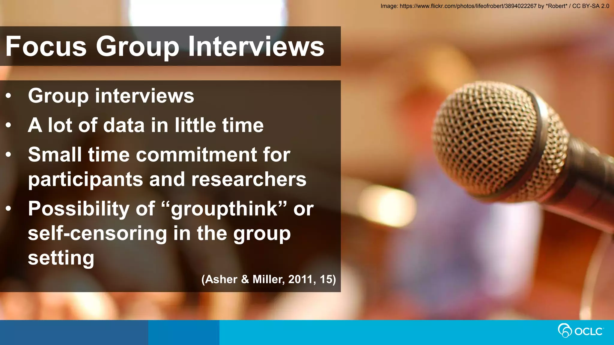 Focus Group Interviews
• Group interviews
• A lot of data in little time
• Small time commitment for
participants and researchers
• Possibility of “groupthink” or
self-censoring in the group
setting
(Asher & Miller, 2011, 15)
Image: https://www.flickr.com/photos/lifeofrobert/3894022267 by *Robert* / CC BY-SA 2.0
 