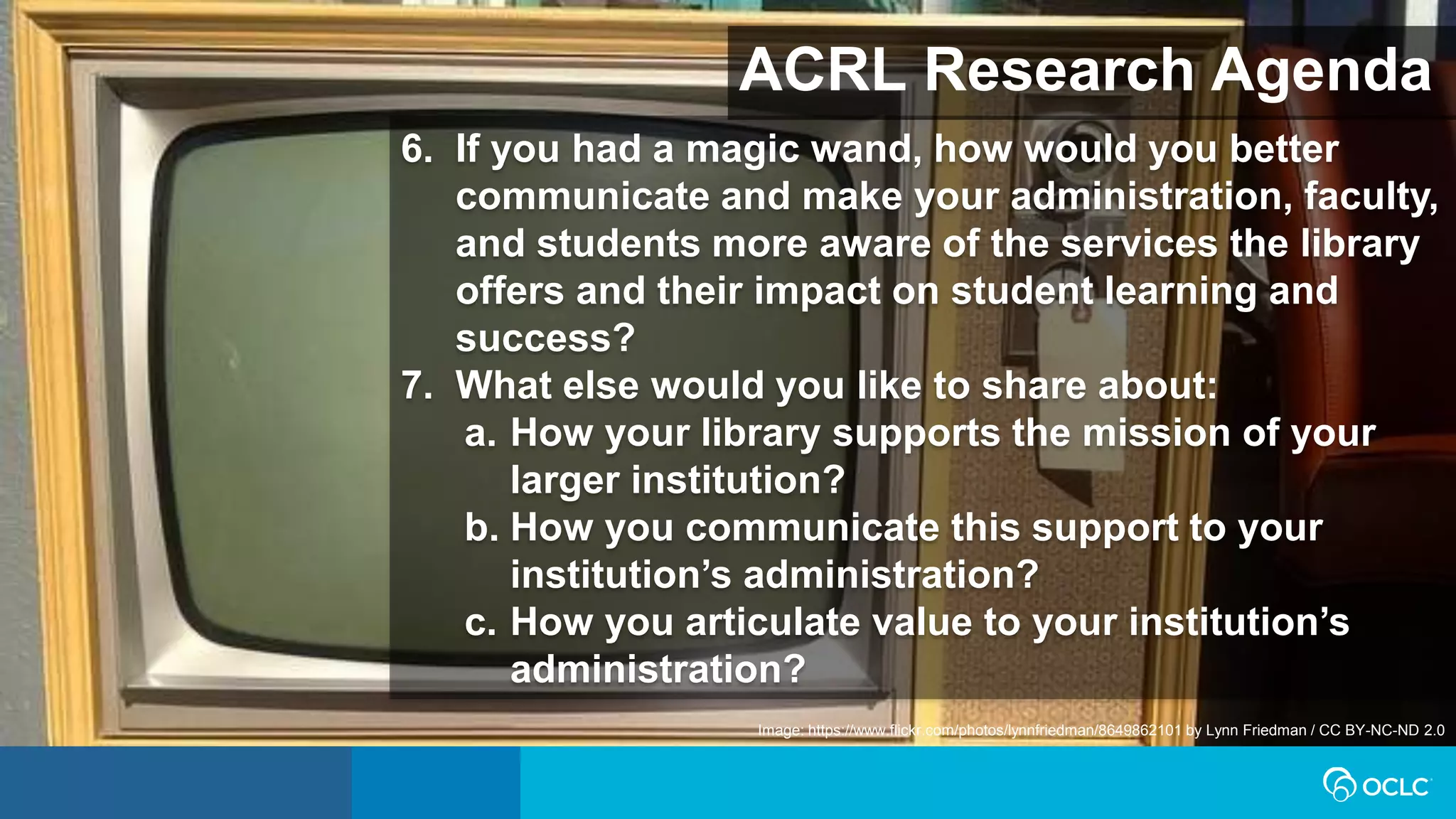 ACRL Research Agenda
Image: https://www.flickr.com/photos/lynnfriedman/8649862101 by Lynn Friedman / CC BY-NC-ND 2.0
6. If you had a magic wand, how would you better
communicate and make your administration, faculty,
and students more aware of the services the library
offers and their impact on student learning and
success?
7. What else would you like to share about:
a. How your library supports the mission of your
larger institution?
b. How you communicate this support to your
institution’s administration?
c. How you articulate value to your institution’s
administration?
 