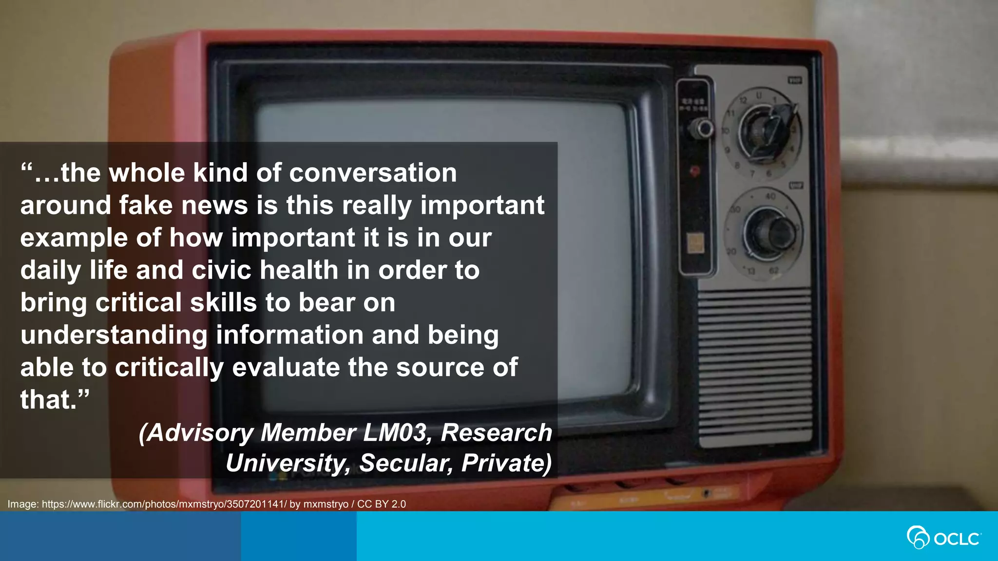 Image: https://www.flickr.com/photos/mxmstryo/3507201141/ by mxmstryo / CC BY 2.0
“…the whole kind of conversation
around fake news is this really important
example of how important it is in our
daily life and civic health in order to
bring critical skills to bear on
understanding information and being
able to critically evaluate the source of
that.”
(Advisory Member LM03, Research
University, Secular, Private)
 