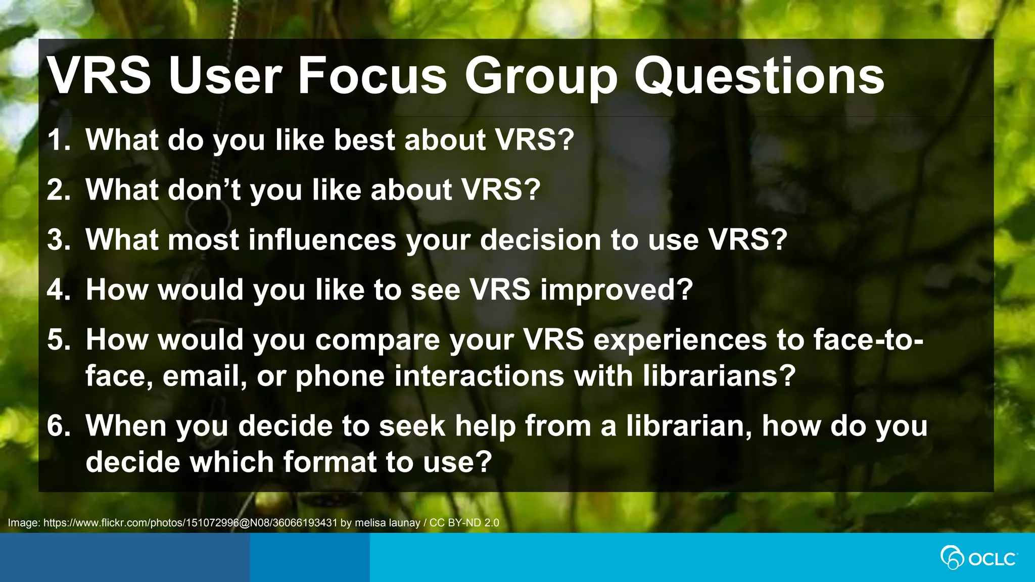 VRS User Focus Group Questions
1. What do you like best about VRS?
2. What don’t you like about VRS?
3. What most influences your decision to use VRS?
4. How would you like to see VRS improved?
5. How would you compare your VRS experiences to face-to-
face, email, or phone interactions with librarians?
6. When you decide to seek help from a librarian, how do you
decide which format to use?
Image: https://www.flickr.com/photos/151072996@N08/36066193431 by melisa launay / CC BY-ND 2.0
 