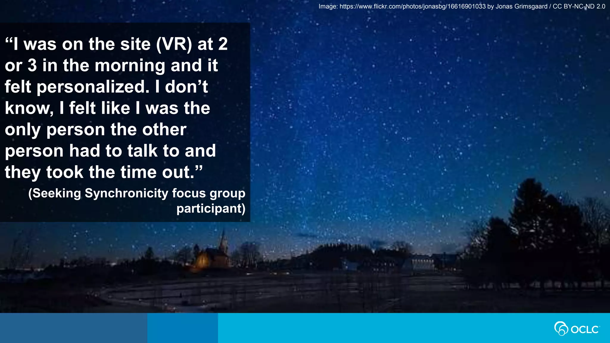 “I was on the site (VR) at 2
or 3 in the morning and it
felt personalized. I don’t
know, I felt like I was the
only person the other
person had to talk to and
they took the time out.”
(Seeking Synchronicity focus group
participant)
Image: https://www.flickr.com/photos/jonasbg/16616901033 by Jonas Grimsgaard / CC BY-NC-ND 2.0
 