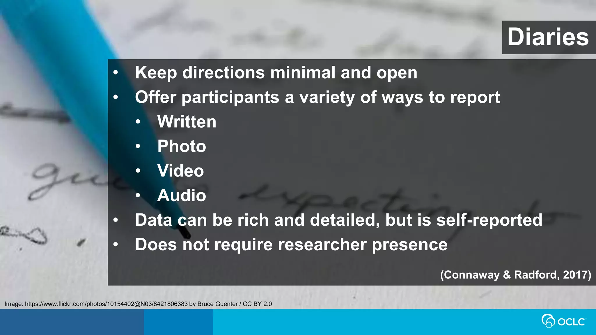Diaries
• Keep directions minimal and open
• Offer participants a variety of ways to report
• Written
• Photo
• Video
• Audio
• Data can be rich and detailed, but is self-reported
• Does not require researcher presence
(Connaway & Radford, 2017)
Image: https://www.flickr.com/photos/10154402@N03/8421806383 by Bruce Guenter / CC BY 2.0
 