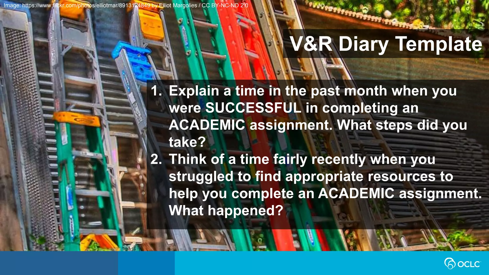 V&R Diary Template
1. Explain a time in the past month when you
were SUCCESSFUL in completing an
ACADEMIC assignment. What steps did you
take?
2. Think of a time fairly recently when you
struggled to find appropriate resources to
help you complete an ACADEMIC assignment.
What happened?
Image: https://www.flickr.com/photos/elliotmar/8913124849 by Elliot Margolies / CC BY-NC-ND 2.0
 