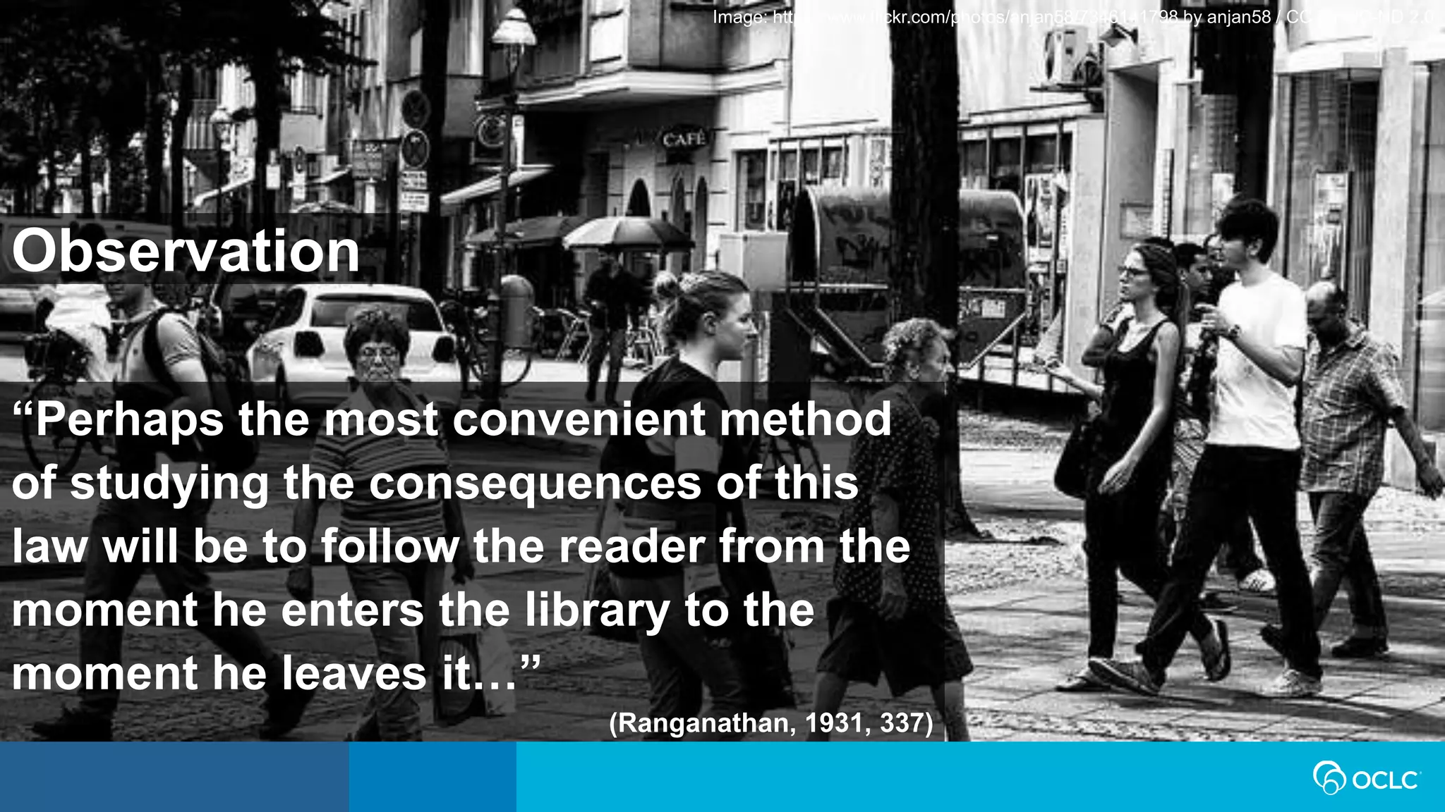 “Perhaps the most convenient method
of studying the consequences of this
law will be to follow the reader from the
moment he enters the library to the
moment he leaves it…”
(Ranganathan, 1931, 337)
Image: https://www.flickr.com/photos/anjan58/7346141798 by anjan58 / CC BY-NC-ND 2.0
Observation
 