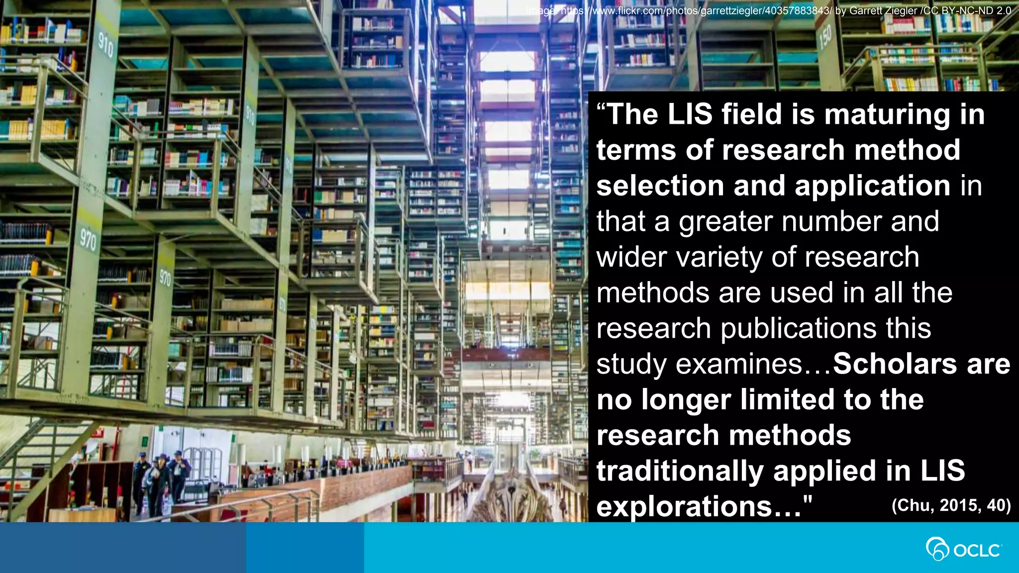 “The LIS field is maturing in
terms of research method
selection and application in
that a greater number and
wider variety of research
methods are used in all the
research publications this
study examines…Scholars are
no longer limited to the
research methods
traditionally applied in LIS
explorations…" (Chu, 2015, 40)
Image: https://www.flickr.com/photos/garrettziegler/40357883843/ by Garrett Ziegler /CC BY-NC-ND 2.0
 