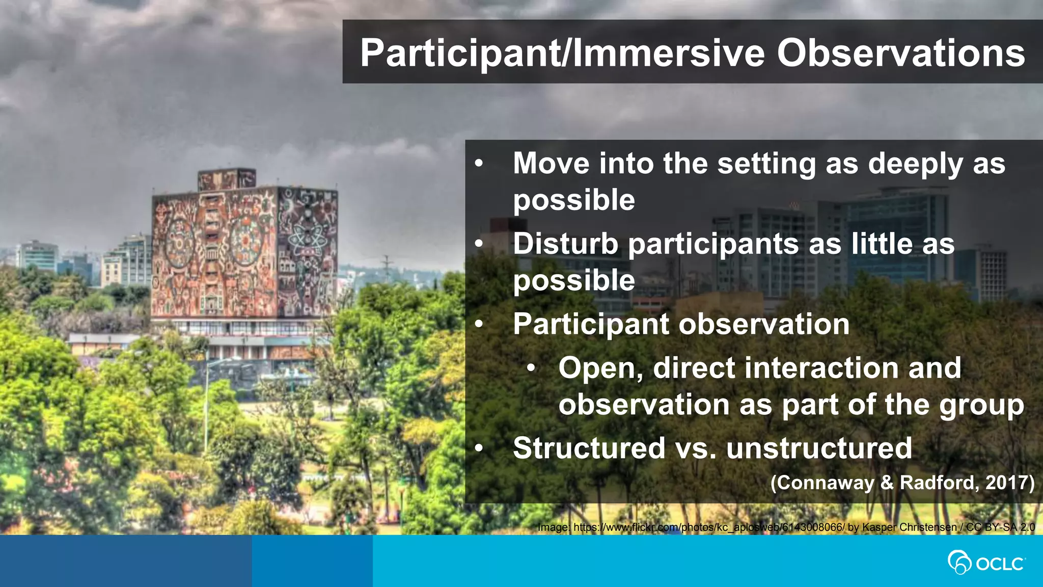 Participant/Immersive Observations
• Move into the setting as deeply as
possible
• Disturb participants as little as
possible
• Participant observation
• Open, direct interaction and
observation as part of the group
• Structured vs. unstructured
(Connaway & Radford, 2017)
Image: https://www.flickr.com/photos/kc_aplosweb/6143008066/ by Kasper Christensen / CC BY-SA 2.0
 