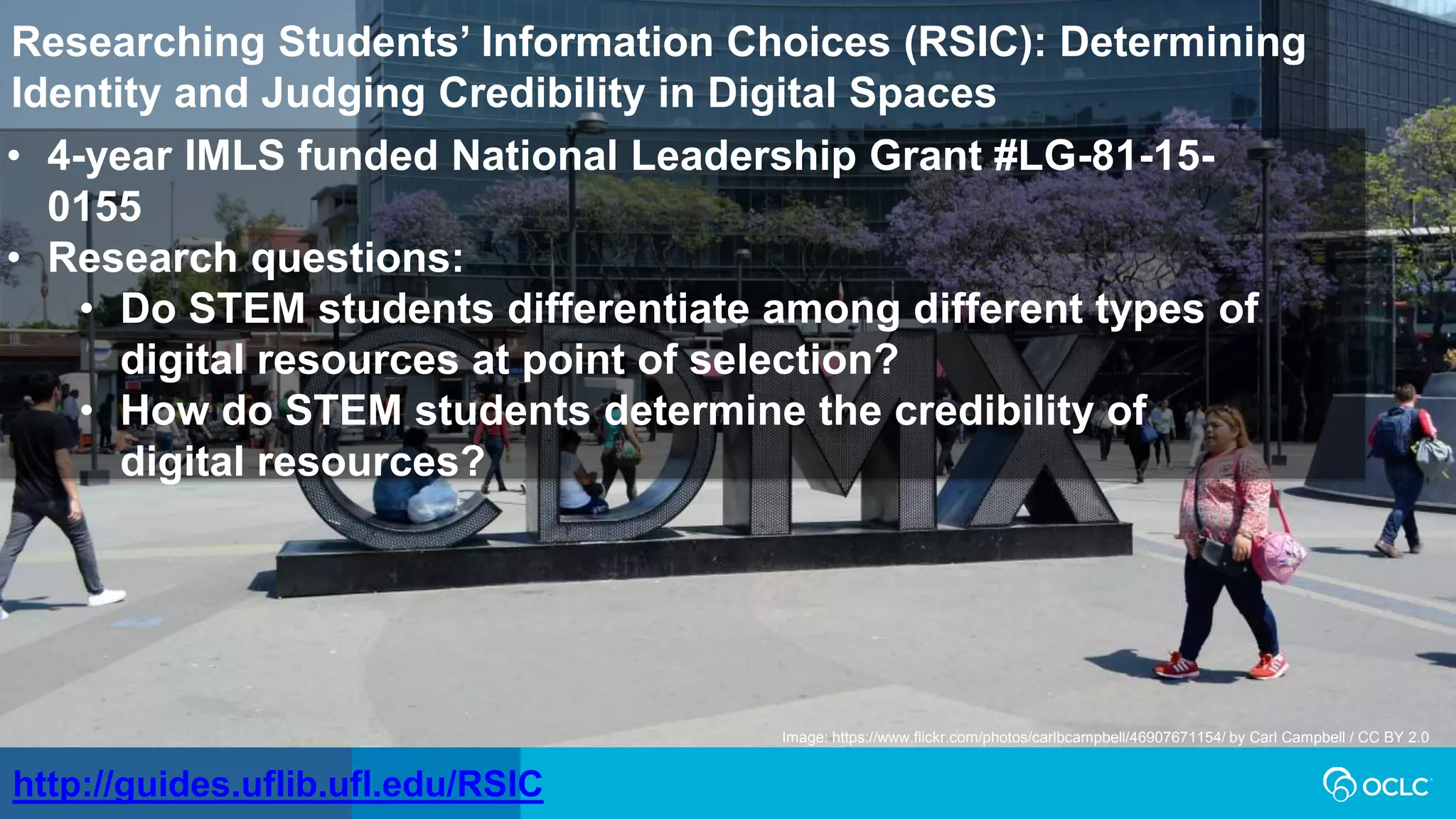http://guides.uflib.ufl.edu/RSIC
Image: https://www.flickr.com/photos/carlbcampbell/46907671154/ by Carl Campbell / CC BY 2.0
Researching Students’ Information Choices (RSIC): Determining
Identity and Judging Credibility in Digital Spaces
• 4-year IMLS funded National Leadership Grant #LG-81-15-
0155
• Research questions:
• Do STEM students differentiate among different types of
digital resources at point of selection?
• How do STEM students determine the credibility of
digital resources?
 