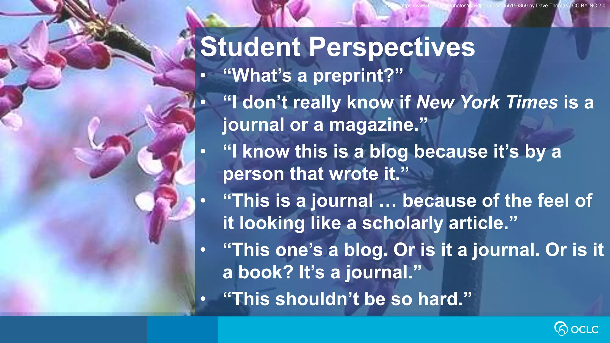 Student Perspectives
• “What’s a preprint?”
• “I don’t really know if New York Times is a
journal or a magazine.”
• “I know this is a blog because it’s by a
person that wrote it.”
• “This is a journal … because of the feel of
it looking like a scholarly article.”
• “This one’s a blog. Or is it a journal. Or is it
a book? It’s a journal.”
• “This shouldn’t be so hard.”
Image: https://www.flickr.com/photos/davidjthomas/1355156359 by Dave Thomas / CC BY-NC 2.0
 