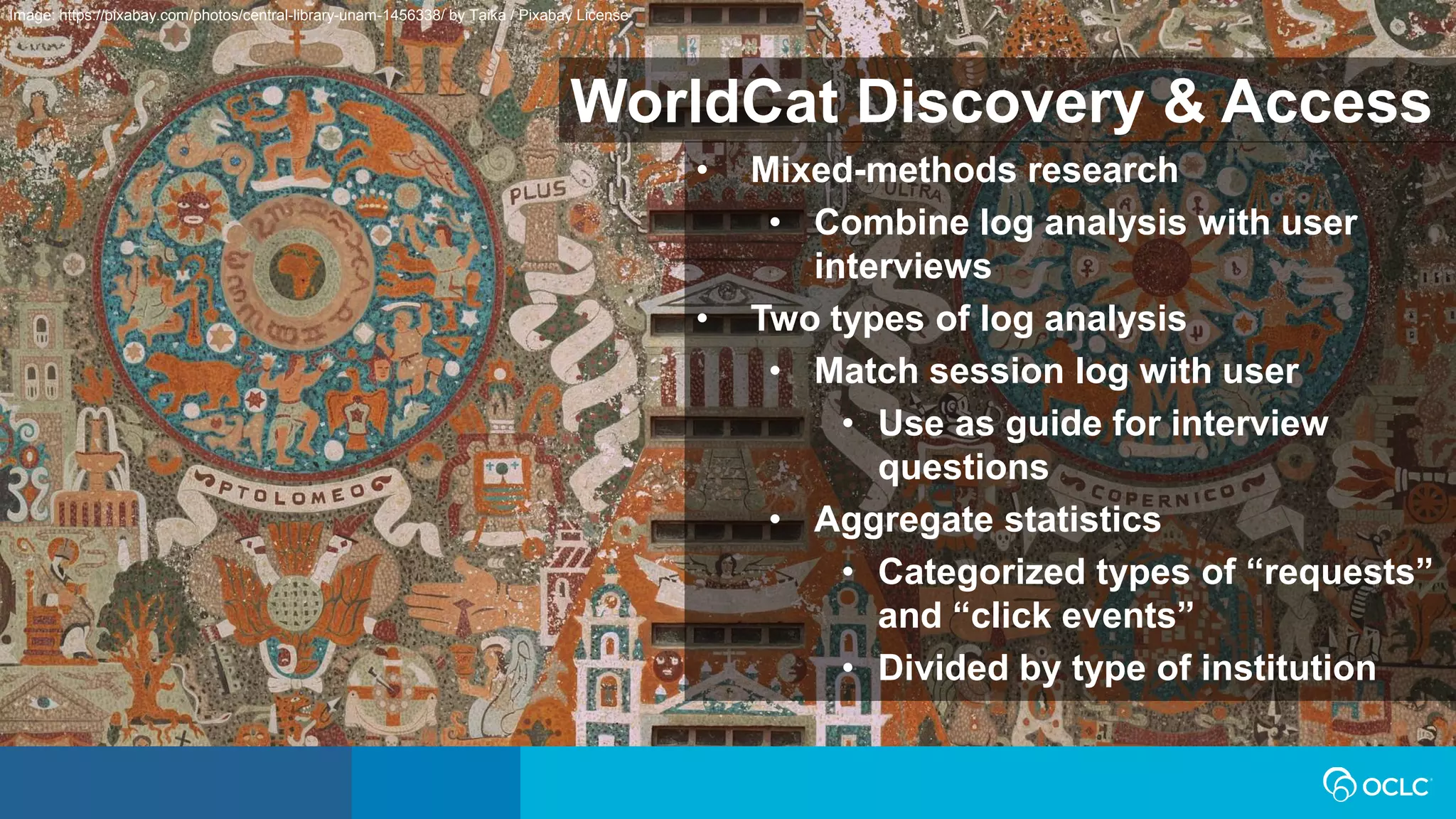 WorldCat Discovery & Access
• Mixed-methods research
• Combine log analysis with user
interviews
• Two types of log analysis
• Match session log with user
• Use as guide for interview
questions
• Aggregate statistics
• Categorized types of “requests”
and “click events”
• Divided by type of institution
Image: https://pixabay.com/photos/central-library-unam-1456338/ by Taika / Pixabay License
 
