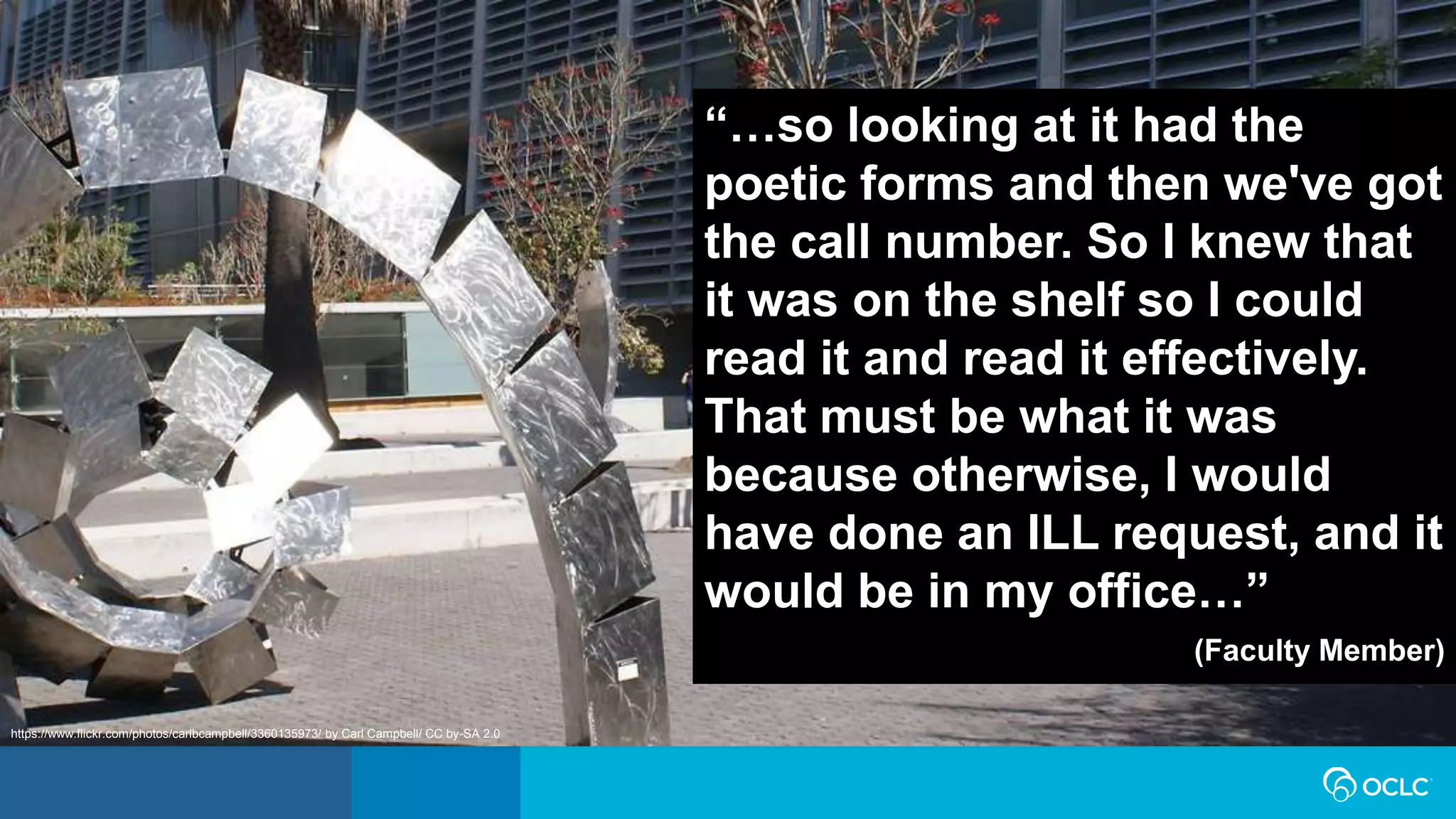 “…so looking at it had the
poetic forms and then we've got
the call number. So I knew that
it was on the shelf so I could
read it and read it effectively.
That must be what it was
because otherwise, I would
have done an ILL request, and it
would be in my office…”
(Faculty Member)
https://www.flickr.com/photos/carlbcampbell/3360135973/ by Carl Campbell/ CC by-SA 2.0
 