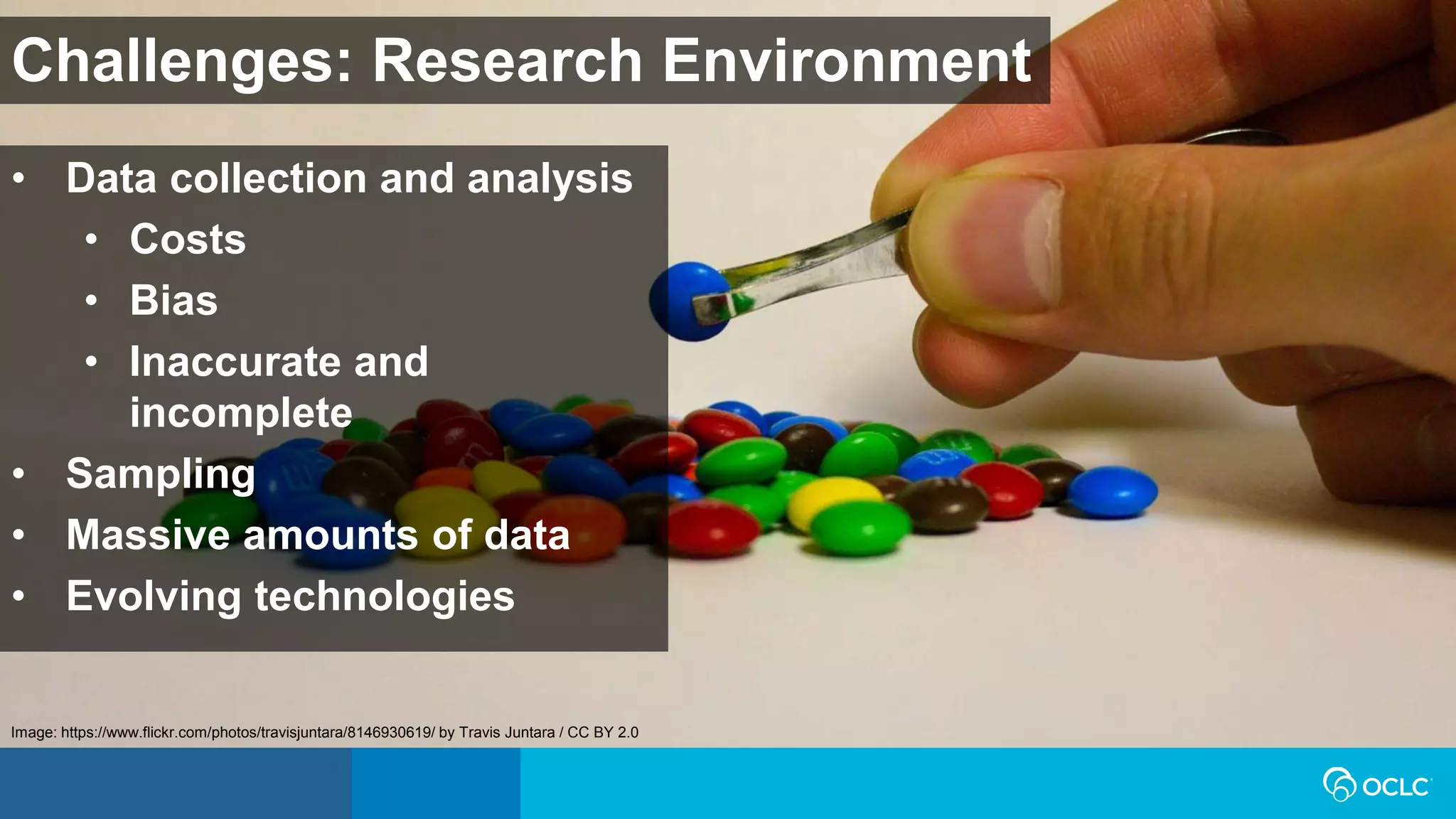 Challenges: Research Environment
• Data collection and analysis
• Costs
• Bias
• Inaccurate and
incomplete
• Sampling
• Massive amounts of data
• Evolving technologies
Image: https://www.flickr.com/photos/travisjuntara/8146930619/ by Travis Juntara / CC BY 2.0
 