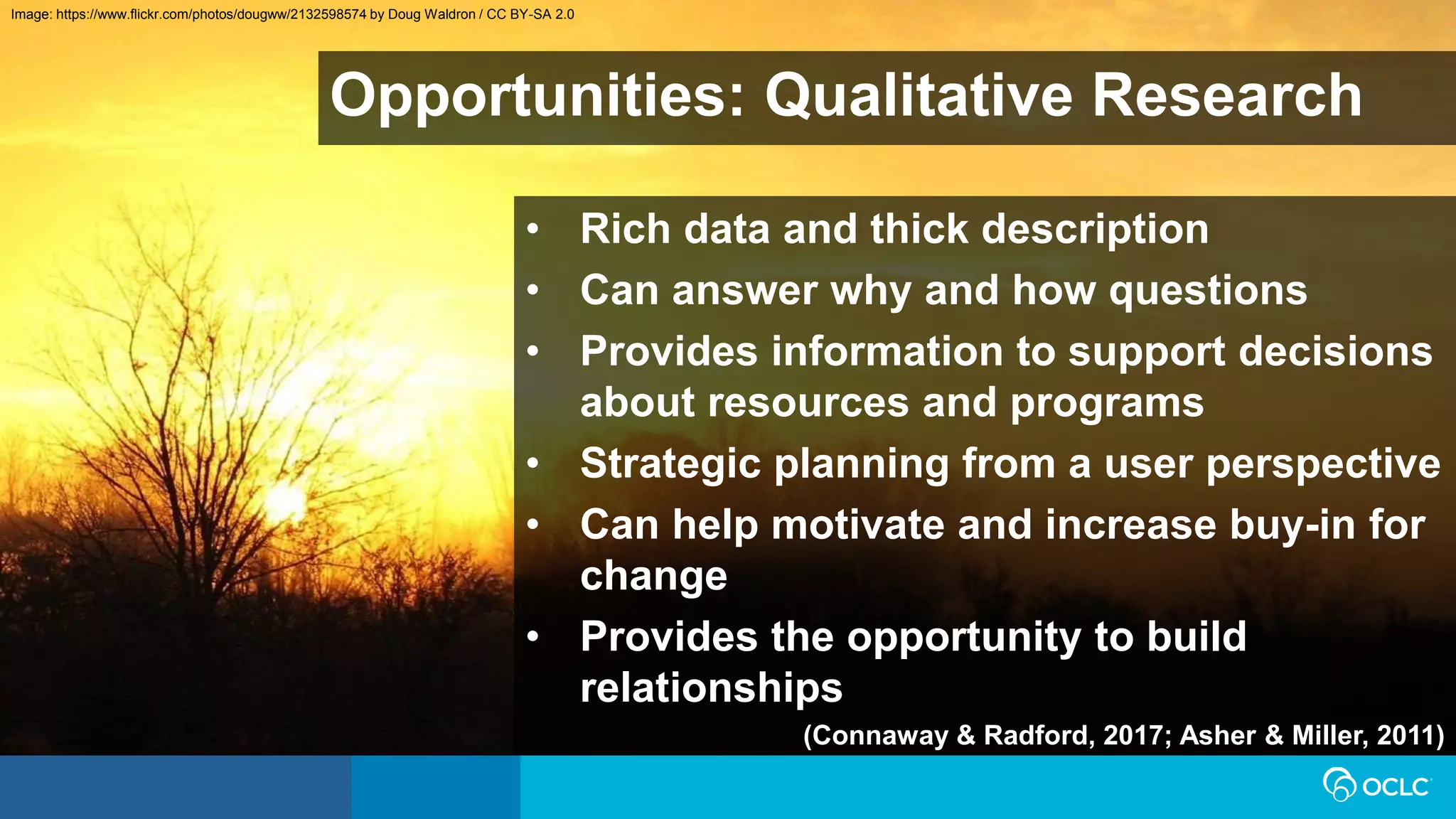 Opportunities: Qualitative Research
• Rich data and thick description
• Can answer why and how questions
• Provides information to support decisions
about resources and programs
• Strategic planning from a user perspective
• Can help motivate and increase buy-in for
change
• Provides the opportunity to build
relationships
(Connaway & Radford, 2017; Asher & Miller, 2011)
Image: https://www.flickr.com/photos/dougww/2132598574 by Doug Waldron / CC BY-SA 2.0
 