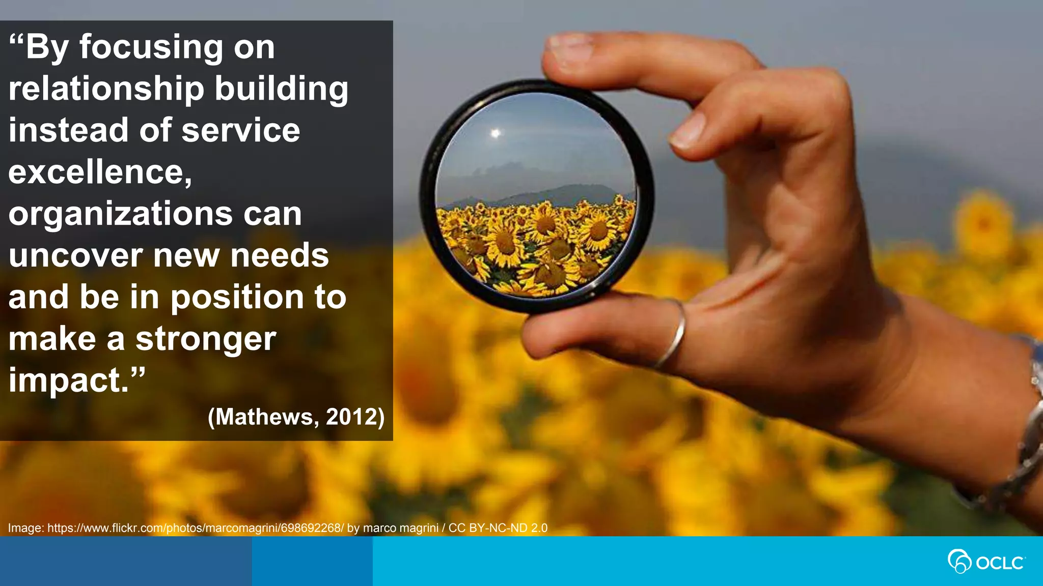 “By focusing on
relationship building
instead of service
excellence,
organizations can
uncover new needs
and be in position to
make a stronger
impact.”
(Mathews, 2012)
Image: https://www.flickr.com/photos/marcomagrini/698692268/ by marco magrini / CC BY-NC-ND 2.0
 