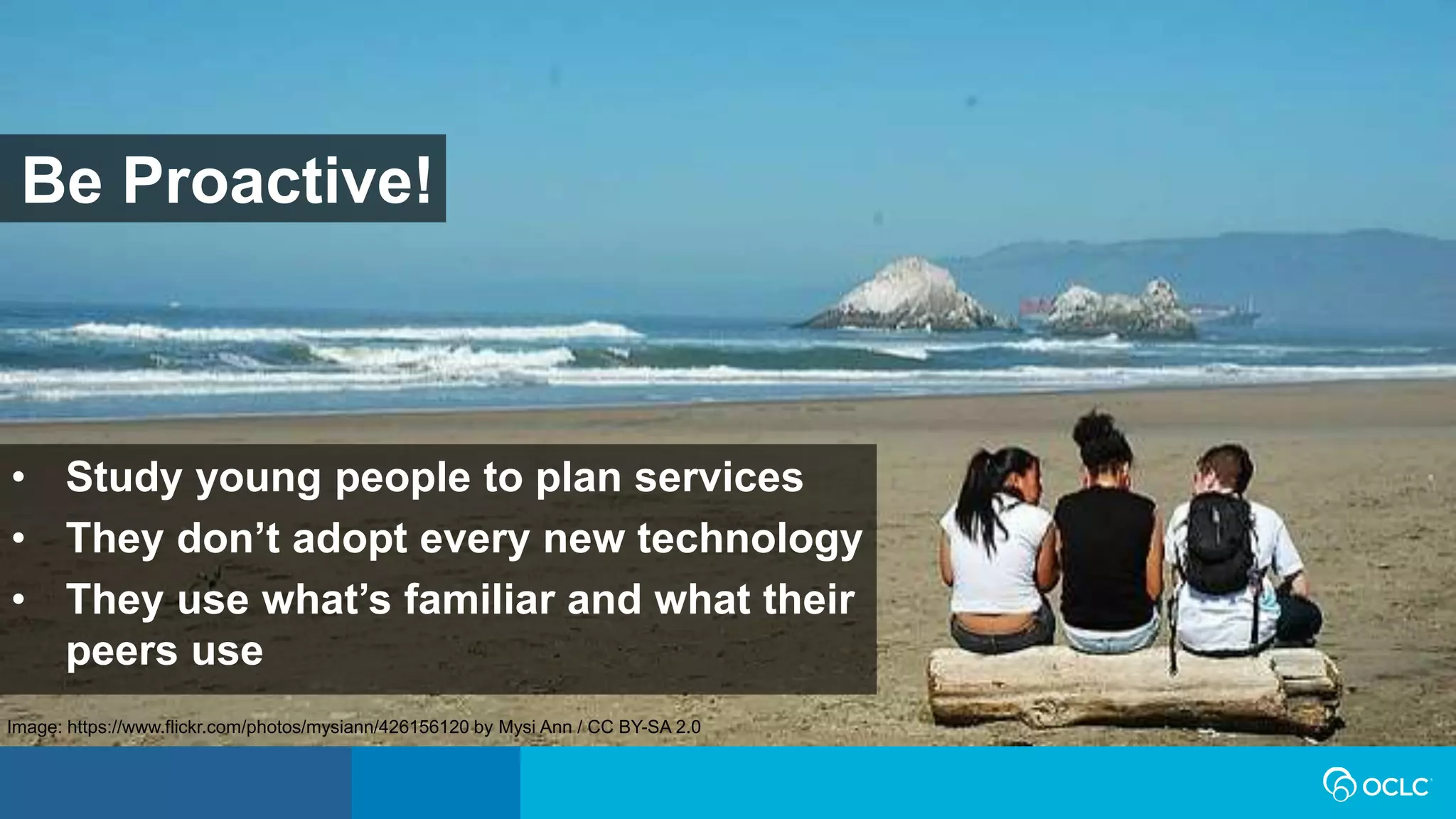 • Study young people to plan services
• They don’t adopt every new technology
• They use what’s familiar and what their
peers use
Be Proactive!
Image: https://www.flickr.com/photos/mysiann/426156120 by Mysi Ann / CC BY-SA 2.0
 