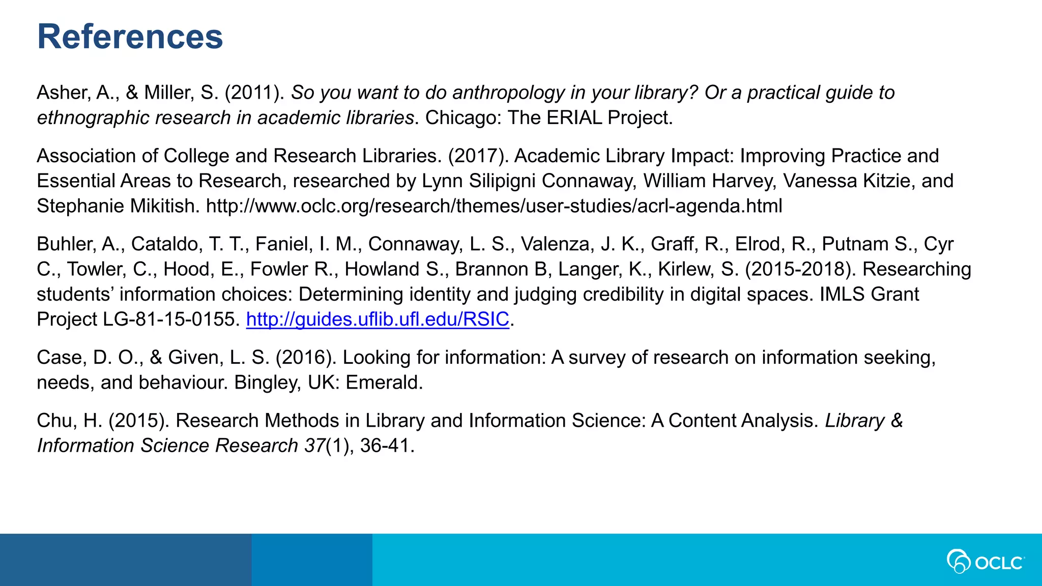 References
Asher, A., & Miller, S. (2011). So you want to do anthropology in your library? Or a practical guide to
ethnographic research in academic libraries. Chicago: The ERIAL Project.
Association of College and Research Libraries. (2017). Academic Library Impact: Improving Practice and
Essential Areas to Research, researched by Lynn Silipigni Connaway, William Harvey, Vanessa Kitzie, and
Stephanie Mikitish. http://www.oclc.org/research/themes/user-studies/acrl-agenda.html
Buhler, A., Cataldo, T. T., Faniel, I. M., Connaway, L. S., Valenza, J. K., Graff, R., Elrod, R., Putnam S., Cyr
C., Towler, C., Hood, E., Fowler R., Howland S., Brannon B, Langer, K., Kirlew, S. (2015-2018). Researching
students’ information choices: Determining identity and judging credibility in digital spaces. IMLS Grant
Project LG-81-15-0155. http://guides.uflib.ufl.edu/RSIC.
Case, D. O., & Given, L. S. (2016). Looking for information: A survey of research on information seeking,
needs, and behaviour. Bingley, UK: Emerald.
Chu, H. (2015). Research Methods in Library and Information Science: A Content Analysis. Library &
Information Science Research 37(1), 36-41.
 