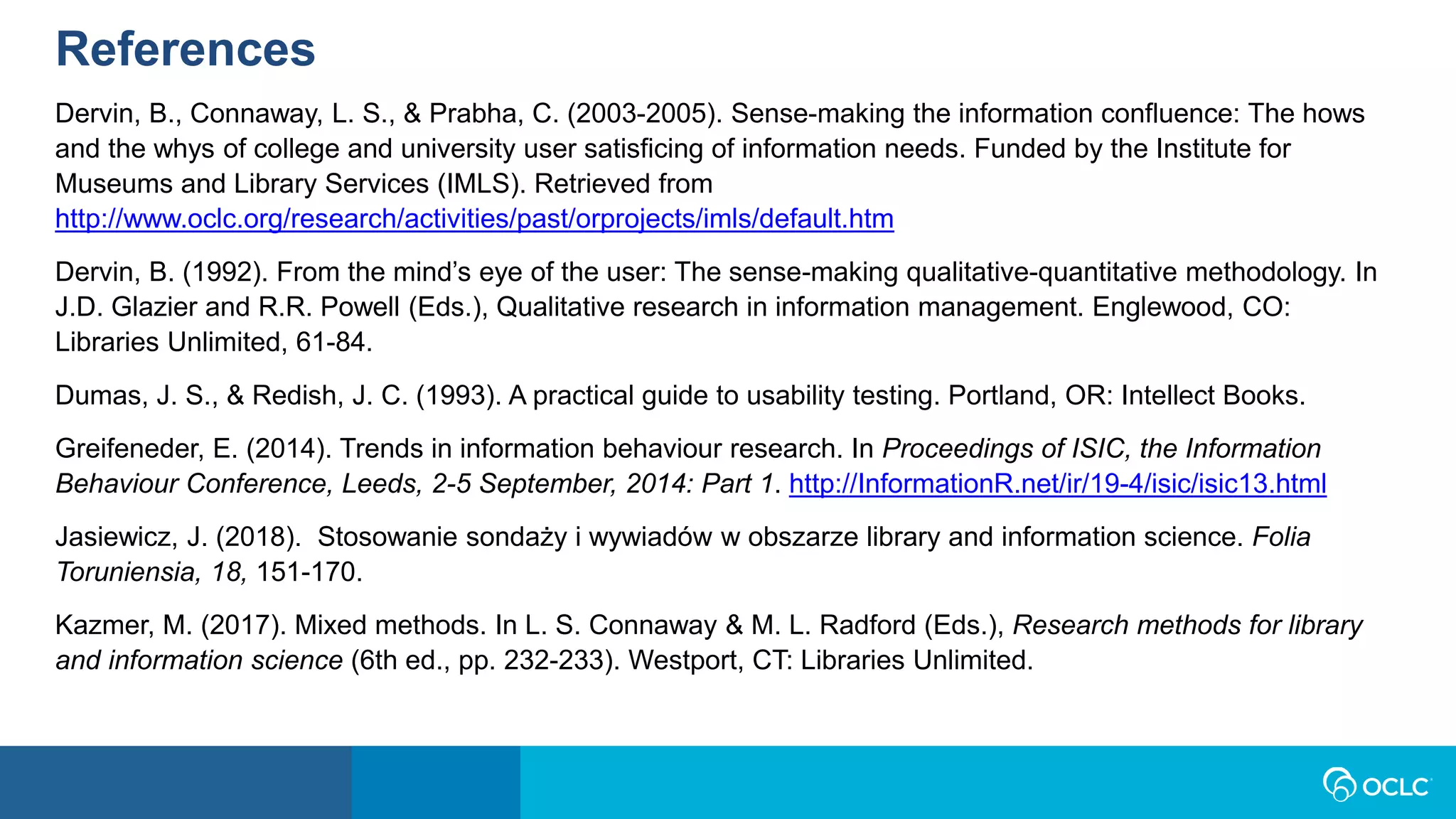 References
Dervin, B., Connaway, L. S., & Prabha, C. (2003-2005). Sense-making the information confluence: The hows
and the whys of college and university user satisficing of information needs. Funded by the Institute for
Museums and Library Services (IMLS). Retrieved from
http://www.oclc.org/research/activities/past/orprojects/imls/default.htm
Dervin, B. (1992). From the mind’s eye of the user: The sense-making qualitative-quantitative methodology. In
J.D. Glazier and R.R. Powell (Eds.), Qualitative research in information management. Englewood, CO:
Libraries Unlimited, 61-84.
Dumas, J. S., & Redish, J. C. (1993). A practical guide to usability testing. Portland, OR: Intellect Books.
Greifeneder, E. (2014). Trends in information behaviour research. In Proceedings of ISIC, the Information
Behaviour Conference, Leeds, 2-5 September, 2014: Part 1. http://InformationR.net/ir/19-4/isic/isic13.html
Jasiewicz, J. (2018). Stosowanie sondaży i wywiadów w obszarze library and information science. Folia
Toruniensia, 18, 151-170.
Kazmer, M. (2017). Mixed methods. In L. S. Connaway & M. L. Radford (Eds.), Research methods for library
and information science (6th ed., pp. 232-233). Westport, CT: Libraries Unlimited.
 