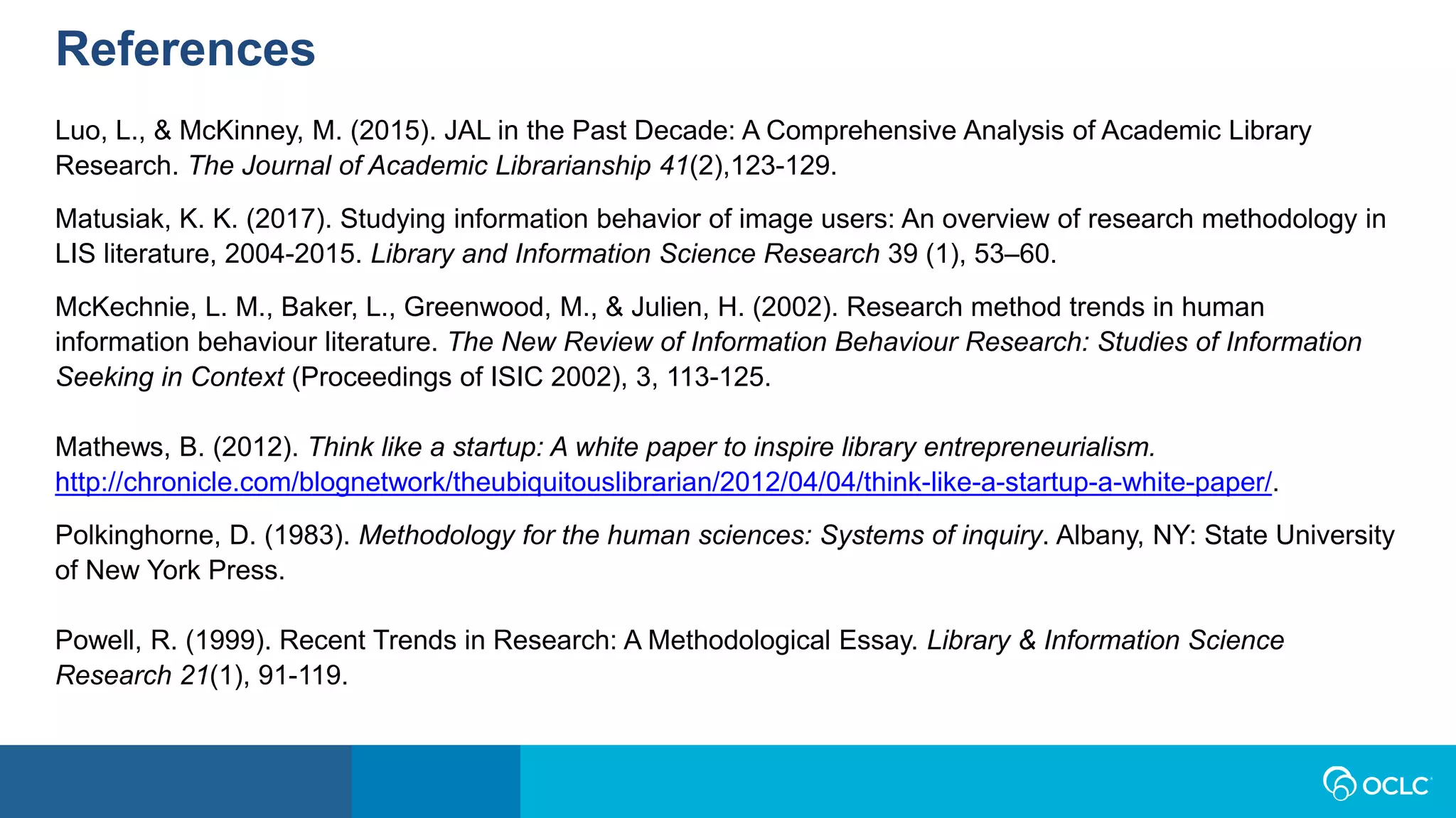References
Luo, L., & McKinney, M. (2015). JAL in the Past Decade: A Comprehensive Analysis of Academic Library
Research. The Journal of Academic Librarianship 41(2),123-129.
Matusiak, K. K. (2017). Studying information behavior of image users: An overview of research methodology in
LIS literature, 2004-2015. Library and Information Science Research 39 (1), 53–60.
McKechnie, L. M., Baker, L., Greenwood, M., & Julien, H. (2002). Research method trends in human
information behaviour literature. The New Review of Information Behaviour Research: Studies of Information
Seeking in Context (Proceedings of ISIC 2002), 3, 113-125.
Mathews, B. (2012). Think like a startup: A white paper to inspire library entrepreneurialism.
http://chronicle.com/blognetwork/theubiquitouslibrarian/2012/04/04/think-like-a-startup-a-white-paper/.
Polkinghorne, D. (1983). Methodology for the human sciences: Systems of inquiry. Albany, NY: State University
of New York Press.
Powell, R. (1999). Recent Trends in Research: A Methodological Essay. Library & Information Science
Research 21(1), 91-119.
 