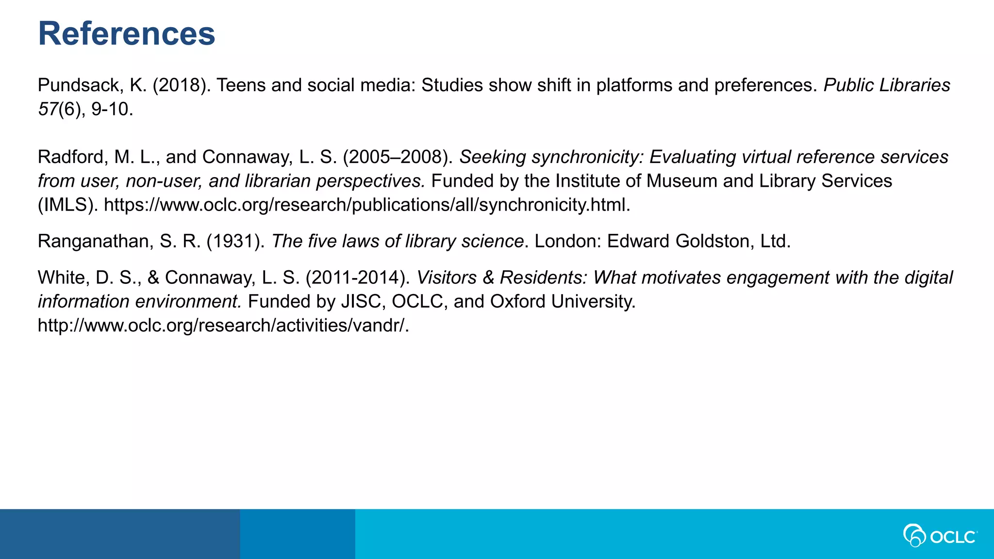 References
Pundsack, K. (2018). Teens and social media: Studies show shift in platforms and preferences. Public Libraries
57(6), 9-10.
Radford, M. L., and Connaway, L. S. (2005–2008). Seeking synchronicity: Evaluating virtual reference services
from user, non-user, and librarian perspectives. Funded by the Institute of Museum and Library Services
(IMLS). https://www.oclc.org/research/publications/all/synchronicity.html.
Ranganathan, S. R. (1931). The five laws of library science. London: Edward Goldston, Ltd.
White, D. S., & Connaway, L. S. (2011-2014). Visitors & Residents: What motivates engagement with the digital
information environment. Funded by JISC, OCLC, and Oxford University.
http://www.oclc.org/research/activities/vandr/.
 