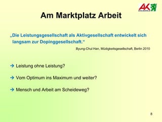 Am Marktplatz Arbeit
„Die Leistungsgesellschaft als Aktivgesellschaft entwickelt sich
langsam zur Dopinggesellschaft.“
Byung-Chul Han, Müdigkeitsgesellschaft, Berlin 2010

 Leistung ohne Leistung?
 Vom Optimum ins Maximum und weiter?

 Mensch und Arbeit am Scheideweg?

8

 