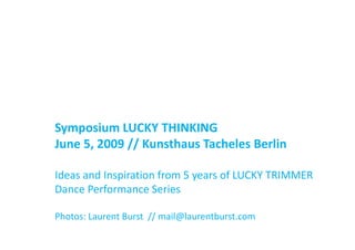Symposium LUCKY THINKING
S       i   LUCKY THINKING
June 5, 2009 // Kunsthaus Tacheles Berlin

Ideas and Inspiration from 5 years of LUCKY TRIMMER 
Dance Performance Series

Photos: Laurent Burst  // mail@laurentburst.com
 