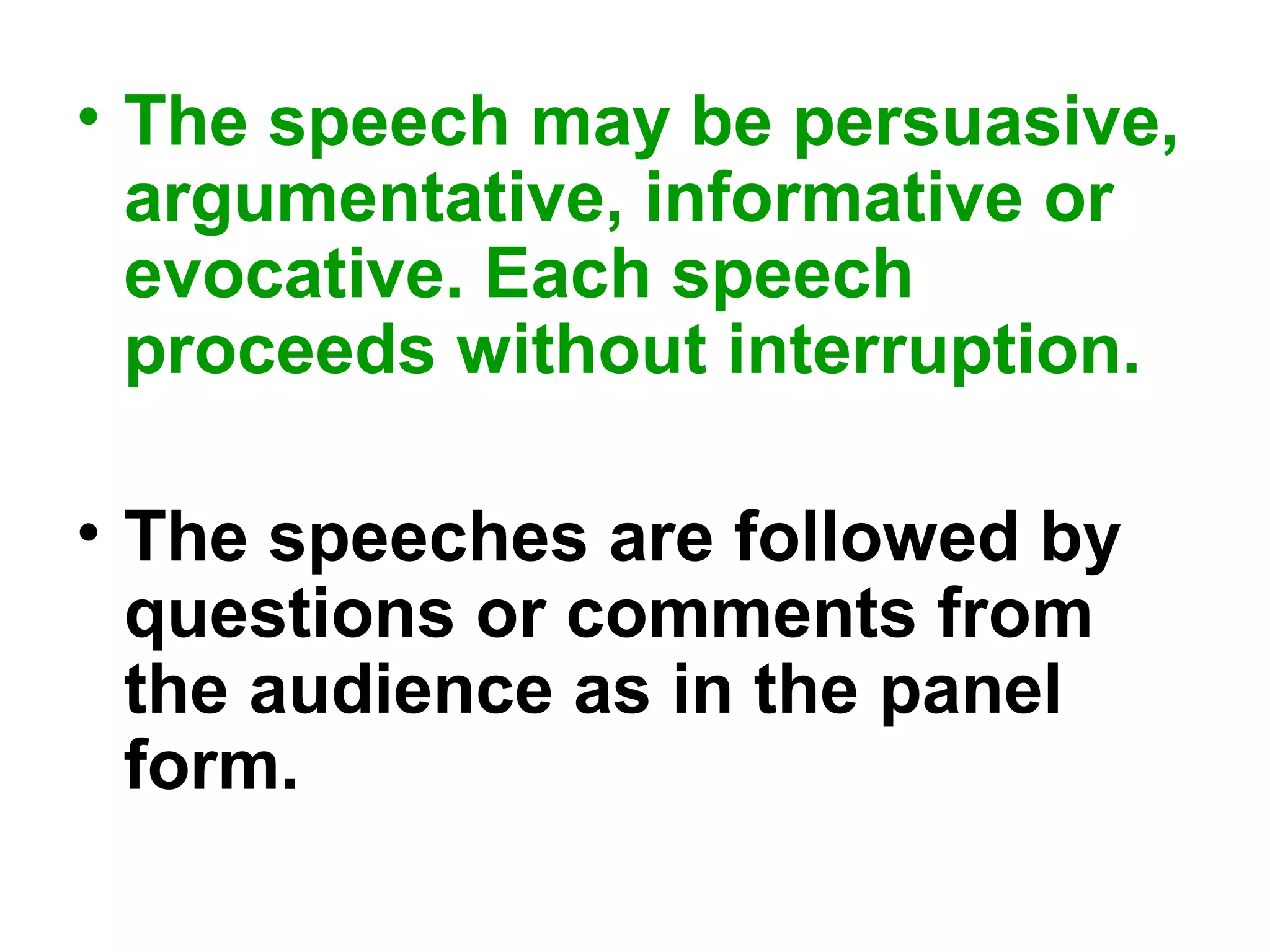 • The speech may be persuasive,
argumentative, informative or
evocative. Each speech
proceeds without interruption.
• The speeches are followed by
questions or comments from
the audience as in the panel
form.
 