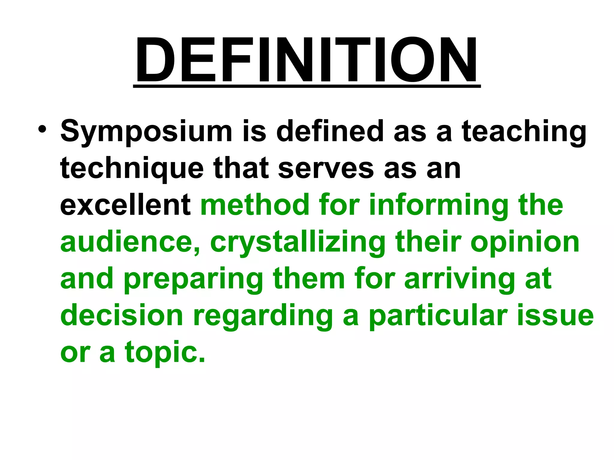 DEFINITION
• Symposium is defined as a teaching
technique that serves as an
excellent method for informing the
audience, crystallizing their opinion
and preparing them for arriving at
decision regarding a particular issue
or a topic.
 