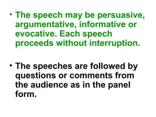 • The speech may be persuasive,
argumentative, informative or
evocative. Each speech
proceeds without interruption.
• The speeches are followed by
questions or comments from
the audience as in the panel
form.
 