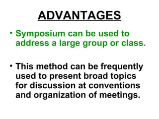 ADVANTAGES
• Symposium can be used to
address a large group or class.
• This method can be frequently
used to present broad topics
for discussion at conventions
and organization of meetings.
 