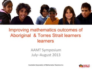 Improving mathematics outcomes of
Aboriginal & Torres Strait learners
learners
AAMT Symposium
July–August 2013
Australian Association of Mathematics Teachers Inc
 