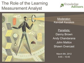 The Role of the Learning
Measurement Analyst

                             Moderator:
                           Kendall Kerekes

                               Panelists:
                             Danny Brown
                           Andy Chandarana
                              John Mattox
                            Shawn Overcast

                             March 6th, 2012
                              9:45 – 10:45
 