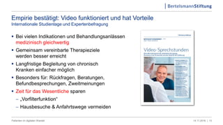 Empirie bestätigt: Video funktioniert und hat Vorteile
Internationale Studienlage und Expertenbefragung
 Bei vielen Indikationen und Behandlungsanlässen
medizinisch gleichwertig
 Gemeinsam vereinbarte Therapieziele
werden besser erreicht
 Langfristige Begleitung von chronisch
Kranken einfacher möglich
 Besonders für: Rückfragen, Beratungen,
Befundbesprechungen, Zweitmeinungen
 Zeit für das Wesentliche sparen
 „Vorfilterfunktion“
 Hausbesuche & Anfahrtswege vermeiden
1314.11.2016 |Patienten im digitalen Wandel
 