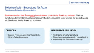 Zwischenfazit – Bedeutung für Ärzte
Digitale Arzt-Patienten-Kommunikation
Patienten wollen ihre Ärzte auch kontaktieren, ohne in die Praxis zu müssen. Weil es
zunehmend ihren Kommunikationsgewohnheiten entspricht. Oder weil es für sie schwierig
ist, überhaupt in die Praxis zu kommen.
1614.11.2016 |Patienten im digitalen Wandel
HERAUSFORDERUNGEN
 Veränderte Erwartungshaltung
 Neue Kommunikationslogik / neues Setting
 Anpassung der Prozesse notwendig
CHANCEN
 Bessere Prozesse, Zeit fürs Wesentliche
 Höhere Patientenbindung
 
