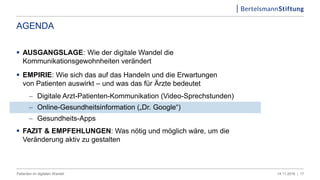 AGENDA
 AUSGANGSLAGE: Wie der digitale Wandel die
Kommunikationsgewohnheiten verändert
 EMPIRIE: Wie sich das auf das Handeln und die Erwartungen
von Patienten auswirkt – und was das für Ärzte bedeutet
 Digitale Arzt-Patienten-Kommunikation (Video-Sprechstunden)
 Online-Gesundheitsinformation („Dr. Google“)
 Gesundheits-Apps
 FAZIT & EMPFEHLUNGEN: Was nötig und möglich wäre, um die
Veränderung aktiv zu gestalten
1714.11.2016 |Patienten im digitalen Wandel
 