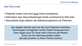 Das Fazit vorab
 Patienten wollen ihren Arzt auch online kontaktieren
 Information über Gesundheitsfragen findet zunehmend im Web statt
 Gesundheits-Apps stärken das Selbstmanagement von Patienten
Der digitale Wandel wirkt auf das Arzt-Patienten-Verhältnis.
Technologien ermöglichen echtes Patient Empowerment.
Darin liegen auch für Ärzte mehr Chancen als Risiken.
Ärzte und ihre Standesvertreter sollten
das jetzt proaktiv zu ihrem Thema machen.
214.11.2016 |Patienten im digitalen Wandel
 