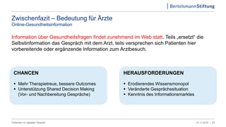 Zwischenfazit – Bedeutung für Ärzte
Online-Gesundheitsinformation
Information über Gesundheitsfragen findet zunehmend im Web statt. Teils „ersetzt“ die
Selbstinformation das Gespräch mit dem Arzt, teils versprechen sich Patienten hier
vorbereitende oder ergänzende Information zum Arztbesuch.
2214.11.2016 |Patienten im digitalen Wandel
HERAUSFORDERUNGEN
 Erodierendes Wissensmonopol
 Veränderte Gesprächssituation
 Kenntnis des Informationsmarktes
CHANCEN
 Mehr Therapietreue, bessere Outcomes
 Unterstützung Shared Decision Making
(Vor- und Nachbereitung Gespräche)
 