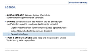 AGENDA
 AUSGANGSLAGE: Wie der digitale Wandel die
Kommunikationsgewohnheiten verändert
 EMPIRIE: Wie sich das auf das Handeln und die Erwartungen
von Patienten auswirkt – und was das für Ärzte bedeutet
 Digitale Arzt-Patienten-Kommunikation (Video-Sprechstunden)
 Online-Gesundheitsinformation („Dr. Google“)
 Gesundheits-Apps
 FAZIT & EMPFEHLUNGEN: Was nötig und möglich wäre, um die
Veränderung aktiv zu gestalten
2314.11.2016 |Patienten im digitalen Wandel
 