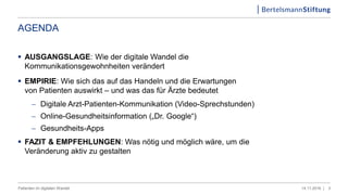 AGENDA
 AUSGANGSLAGE: Wie der digitale Wandel die
Kommunikationsgewohnheiten verändert
 EMPIRIE: Wie sich das auf das Handeln und die Erwartungen
von Patienten auswirkt – und was das für Ärzte bedeutet
 Digitale Arzt-Patienten-Kommunikation (Video-Sprechstunden)
 Online-Gesundheitsinformation („Dr. Google“)
 Gesundheits-Apps
 FAZIT & EMPFEHLUNGEN: Was nötig und möglich wäre, um die
Veränderung aktiv zu gestalten
314.11.2016 |Patienten im digitalen Wandel
 