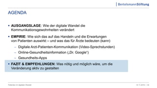 AGENDA
 AUSGANGSLAGE: Wie der digitale Wandel die
Kommunikationsgewohnheiten verändert
 EMPIRIE: Wie sich das auf das Handeln und die Erwartungen
von Patienten auswirkt – und was das für Ärzte bedeuten (kann)
 Digitale Arzt-Patienten-Kommunikation (Video-Sprechstunden)
 Online-Gesundheitsinformation („Dr. Google“)
 Gesundheits-Apps
 FAZIT & EMPFEHLUNGEN: Was nötig und möglich wäre, um die
Veränderung aktiv zu gestalten
3214.11.2016 |Patienten im digitalen Wandel
 