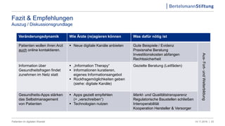 Fazit & Empfehlungen
Auszug / Diskussionsgrundlage
Veränderungsdynamik Wie Ärzte (re)agieren können Was dafür nötig ist
Patienten wollen ihren Arzt
auch online kontaktieren.
 Neue digitale Kanäle anbieten Gute Beispiele / Evidenz
Praxisnahe Beratung
Investitionskosten abfangen
Rechtssicherheit
Aus-Fort-undWeiterbildung
Information über
Gesundheitsfragen findet
zunehmen im Netz statt
 „Information Therapy“
 Informationen kuratieren,
eigenes Informationsangebot
 Rückfragemöglichkeiten geben
(siehe: digitale Kanäle)
Gezielte Beratung (Leitfäden)
Gesundheits-Apps stärken
das Selbstmanagement
von Patienten
 Apps gezielt empfehlen
(= „verschreiben“)
 Technologien nutzen
Markt- und Qualitätstransparenz
Regulatorische Baustellen schließen
Interoperabilität
Kooperation Hersteller & Versorger
14.11.2016 |Patienten im digitalen Wandel 33
 