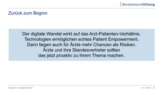Zurück zum Beginn
Der digitale Wandel wirkt auf das Arzt-Patienten-Verhältnis.
Technologien ermöglichen echtes Patient Empowerment.
Darin liegen auch für Ärzte mehr Chancen als Risiken.
Ärzte und ihre Standesvertreter sollten
das jetzt proaktiv zu ihrem Thema machen.
3414.11.2016 |Patienten im digitalen Wandel
 