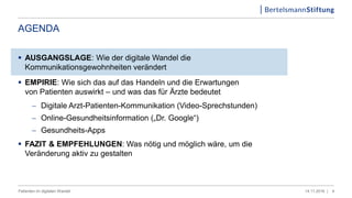 AGENDA
 AUSGANGSLAGE: Wie der digitale Wandel die
Kommunikationsgewohnheiten verändert
 EMPIRIE: Wie sich das auf das Handeln und die Erwartungen
von Patienten auswirkt – und was das für Ärzte bedeutet
 Digitale Arzt-Patienten-Kommunikation (Video-Sprechstunden)
 Online-Gesundheitsinformation („Dr. Google“)
 Gesundheits-Apps
 FAZIT & EMPFEHLUNGEN: Was nötig und möglich wäre, um die
Veränderung aktiv zu gestalten
414.11.2016 |Patienten im digitalen Wandel
 