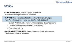AGENDA
 AUSGANGSLAGE: Wie der digitale Wandel die
Kommunikationsgewohnheiten verändert
 EMPIRIE: Wie sich das auf das Handeln und die Erwartungen
von Patienten auswirkt – und was das für Ärzte bedeutet
 Digitale Arzt-Patienten-Kommunikation (Video-Sprechstunden)
 Online-Gesundheitsinformation („Dr. Google“)
 Gesundheits-Apps
 FAZIT & EMPFEHLUNGEN: Was nötig und möglich wäre, um die
Veränderung aktiv zu gestalten
814.11.2016 |Patienten im digitalen Wandel
 