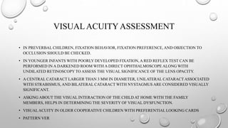 VISUAL ACUITY ASSESSMENT
• IN PREVERBAL CHILDREN, FIXATION BEHAVIOR, FIXATION PREFERENCE, AND OBJECTION TO
OCCLUSION SHOULD BE CHECKED.
• IN YOUNGER INFANTS WITH POORLY DEVELOPED FIXATION, A RED REFLEX TEST CAN BE
PERFORMED IN A DARKENED ROOM WITH A DIRECT OPHTHALMOSCOPE ALONG WITH
UNDILATED RETINOSCOPY TO ASSESS THE VISUAL SIGNIFICANCE OF THE LENS OPACITY.
• A CENTRAL CATARACT LARGER THAN 3 MM IN DIAMETER, UNILATERAL CATARACTASSOCIATED
WITH STRABISMUS, AND BILATERAL CATARACT WITH NYSTAGMUS ARE CONSIDERED VISUALLY
SIGNIFICANT.
• ASKING ABOUT THE VISUAL INTERACTION OF THE CHILD AT HOME WITH THE FAMILY
MEMBERS, HELPS IN DETERMINING THE SEVERITY OF VISUAL DYSFUNCTION.
• VISUALACUITY IN OLDER COOPERATIVE CHILDREN WITH PREFERENTIAL LOOKING CARDS
• PATTERN VER
 