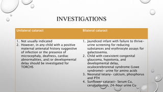 Unilateral cataract Bilateral cataract
1. Not usually indicated
2. However, in any child with a positive
maternal antenatal history suggestive
of infection or the presence of
microcephaly, deafness, cardiac
abnormalities, and/or developmental
delay should be investigated for
TORCHS
1. Jaundiced infant with failure to thrive-
urine screening for reducing
substances and erythrocyte assays for
galactosemia.
2. Child with coexistent congenital
glaucoma, hypotonia, and
developmental delay,
oculocerebrorenal syndrome (Lowe
syndrome)- urine for amino acids
3. Neonatal tetany- calcium, phosphorus
and PTH
4. Sunflower cataract- Serum Cu,
ceruloplasmin, 24-hour urine Cu
INVESTIGATIONS
 