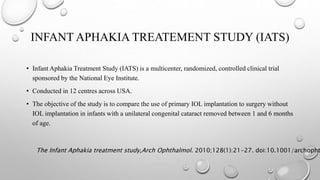 INFANT APHAKIA TREATEMENT STUDY (IATS)
• Infant Aphakia Treatment Study (IATS) is a multicenter, randomized, controlled clinical trial
sponsored by the National Eye Institute.
• Conducted in 12 centres across USA.
• The objective of the study is to compare the use of primary IOL implantation to surgery without
IOL implantation in infants with a unilateral congenital cataract removed between 1 and 6 months
of age.
The Infant Aphakia treatment study,Arch Ophthalmol. 2010;128(1):21-27. doi:10.1001/archopht
 