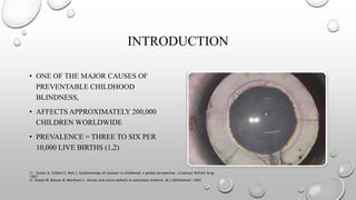 INTRODUCTION
• ONE OF THE MAJOR CAUSES OF
PREVENTABLE CHILDHOOD
BLINDNESS,
• AFFECTS APPROXIMATELY 200,000
CHILDREN WORLDWIDE
• PREVALENCE = THREE TO SIX PER
10,000 LIVE BIRTHS (1,2)
1) Foster A, Gilbert C, Rahi J. Epidemiology of cataract in childhood: a global perspective. J Cataract Refract Surg.
1997
2) Stayte M, Reeves B, Wortham C. Ocular and vision defects in preschool children. Br J Ophthalmol. 1993
 