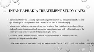 INFANT APHAKIA TREATEMENT STUDY (IATS)
• Inclusion criteria were a visually significant congenital cataract (≥3 mm central opacity) in one
eye and an age of 28 days to less than 210 days at the time of cataract surgery.
• Infants with a unilateral cataract resulting from persistent fetal vasculature were allowed in the
study as long as the persistent fetal vasculature was not associated with visible stretching of the
ciliary processes or involvement of the retina or optic nerve.
• Exclusion criteria were an acquired cataract, a corneal diameter of less than 9 mm, and
prematurity (36 gestational weeks).
The Infant Aphakia treatment study,Arch Ophthalmol. 2010;128(1):21-27. doi:10.1001/archopht
 