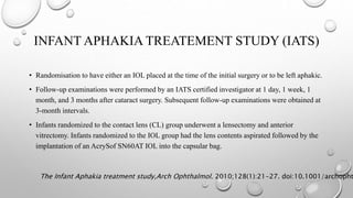 INFANT APHAKIA TREATEMENT STUDY (IATS)
• Randomisation to have either an IOL placed at the time of the initial surgery or to be left aphakic.
• Follow-up examinations were performed by an IATS certified investigator at 1 day, 1 week, 1
month, and 3 months after cataract surgery. Subsequent follow-up examinations were obtained at
3-month intervals.
• Infants randomized to the contact lens (CL) group underwent a lensectomy and anterior
vitrectomy. Infants randomized to the IOL group had the lens contents aspirated followed by the
implantation of an AcrySof SN60AT IOL into the capsular bag.
The Infant Aphakia treatment study,Arch Ophthalmol. 2010;128(1):21-27. doi:10.1001/archopht
 